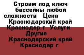 Строим под ключ бассейны любой сложности › Цена ­ 1 000 - Краснодарский край, Краснодар г. Услуги » Другие   . Краснодарский край,Краснодар г.